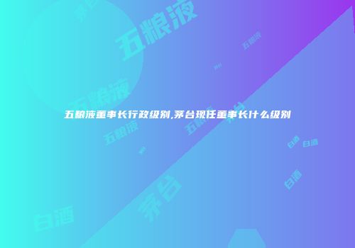 五粮液董事长行政级别,茅台现任董事长什么级别