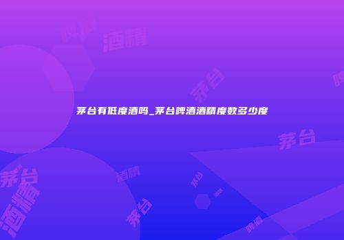 茅台有低度酒吗_茅台啤酒酒精度数多少度