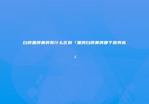白啤黑啤黄啤有什么区别「黑啤白啤黄啤哪个营养高」