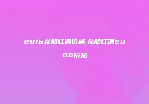 2016龙船红酒价格,龙船红酒2006价格