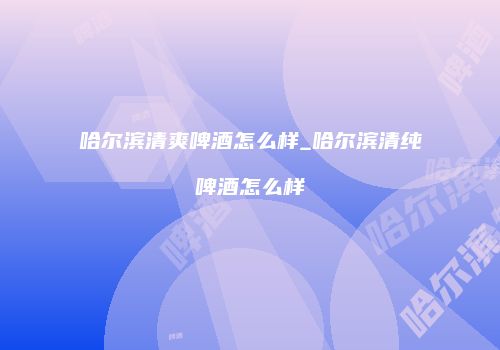哈尔滨清爽啤酒怎么样_哈尔滨清纯啤酒怎么样