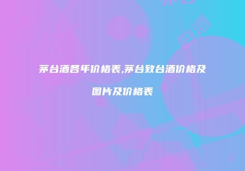 茅台酒各年价格表,茅台致台酒价格及图片及价格表