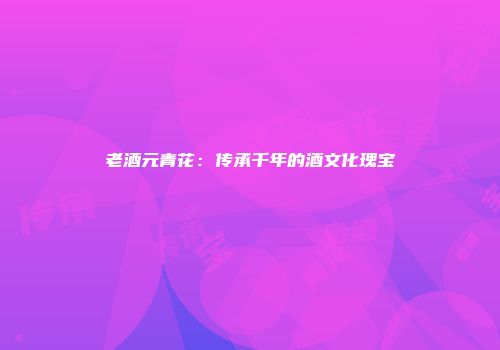 老酒元青花：传承千年的酒文化瑰宝
