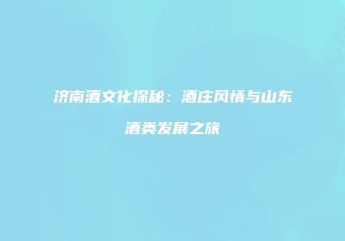 济南酒文化探秘：酒庄风情与山东酒类发展之旅