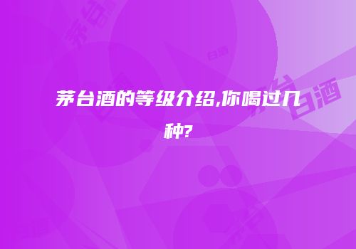 茅台酒的等级介绍,你喝过几种?