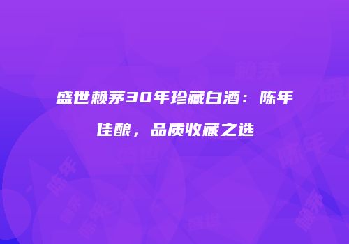 盛世赖茅30年珍藏白酒：陈年佳酿，品质收藏之选