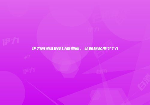 伊力白酒38度口感浓郁，让你想起那个TA