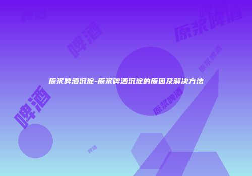 原浆啤酒沉淀-原浆啤酒沉淀的原因及解决方法