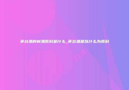 茅台酒的制酒原料是什么_茅台酒是以什么为原料