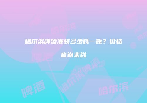哈尔滨啤酒灌装多少钱一瓶？价格查询来啦