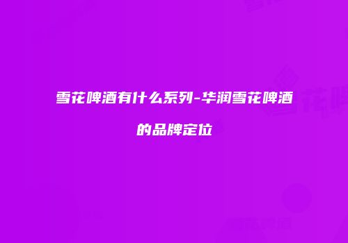 雪花啤酒有什么系列-华润雪花啤酒的品牌定位