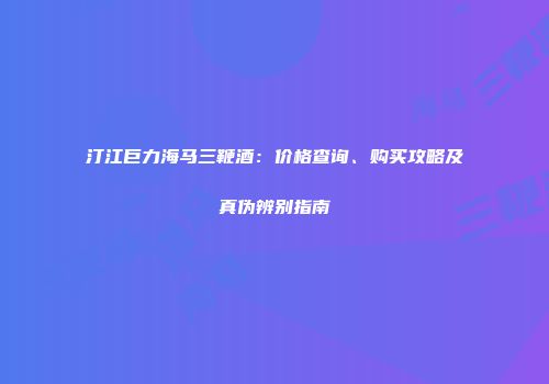 汀江巨力海马三鞭酒：价格查询、购买攻略及真伪辨别指南