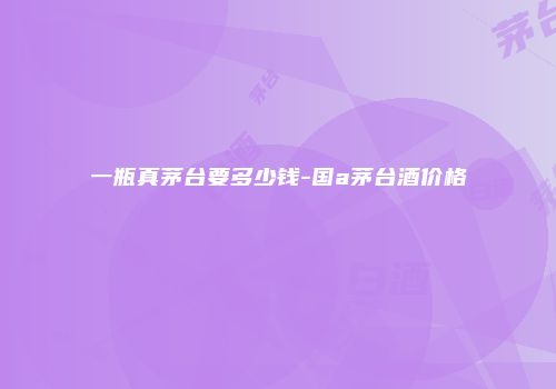 一瓶真茅台要多少钱-国a茅台酒价格