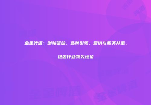 金星啤酒：创新驱动，品牌引领，营销与服务并重，稳固行业领先地位