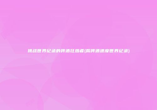 挑战世界纪录的啤酒狂热者(喝啤酒速度世界纪录)