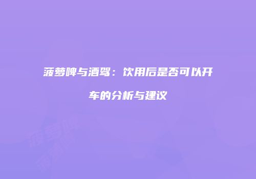 菠萝啤与酒驾：饮用后是否可以开车的分析与建议