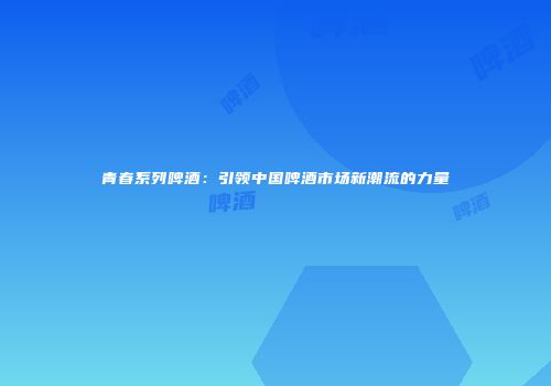 青春系列啤酒：引领中国啤酒市场新潮流的力量
