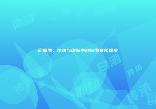 仰韶酒：传承与创新中的白酒文化瑰宝
