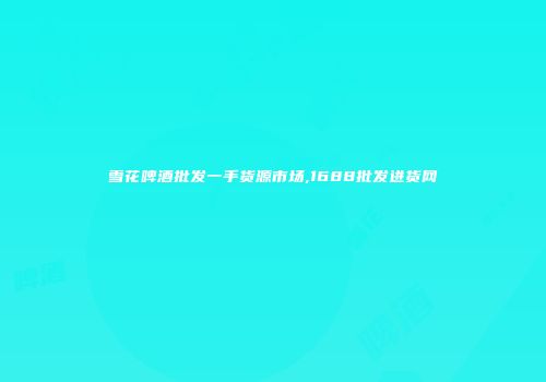 雪花啤酒批发一手货源市场,1688批发进货网