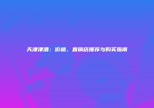 天津津酒：价格、直销店推荐与购买指南
