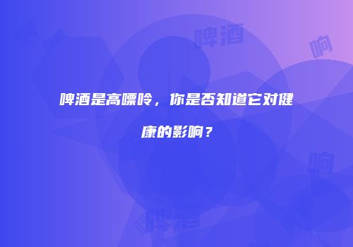 啤酒是高嘌呤，你是否知道它对健康的影响？