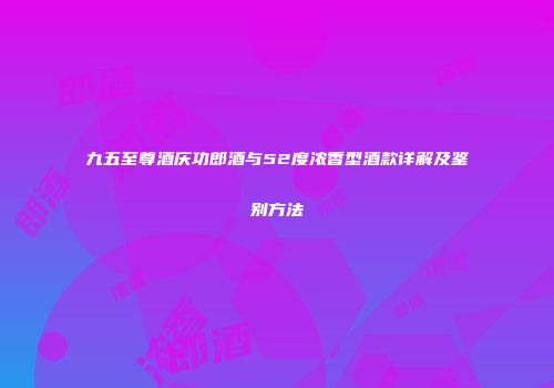 九五至尊酒庆功郎酒与52度浓香型酒款详解及鉴别方法