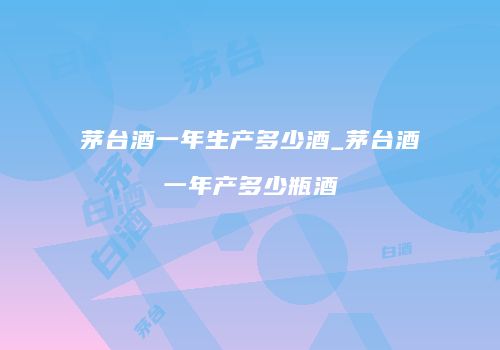 茅台酒一年生产多少酒_茅台酒一年产多少瓶酒
