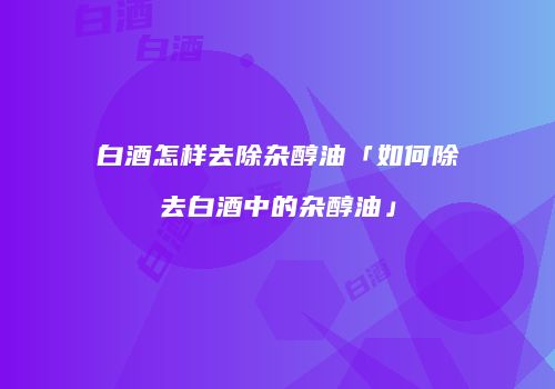 白酒怎样去除杂醇油「如何除去白酒中的杂醇油」