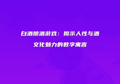 白酒酿酒游戏：揭示人性与酒文化魅力的数字寓言