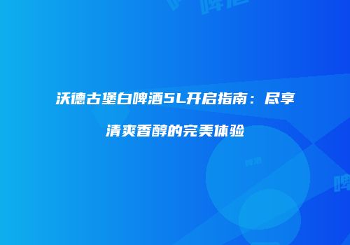 沃德古堡白啤酒5L开启指南：尽享清爽香醇的完美体验