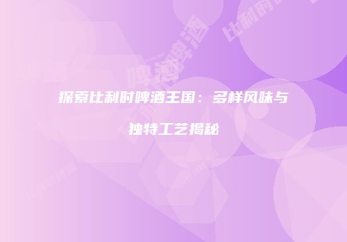 探索比利时啤酒王国：多样风味与独特工艺揭秘