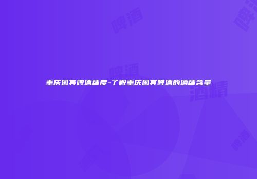 重庆国宾啤酒精度-了解重庆国宾啤酒的酒精含量