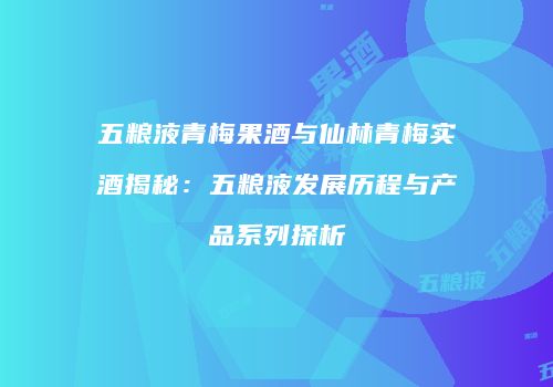 五粮液青梅果酒与仙林青梅实酒揭秘：五粮液发展历程与产品系列探析