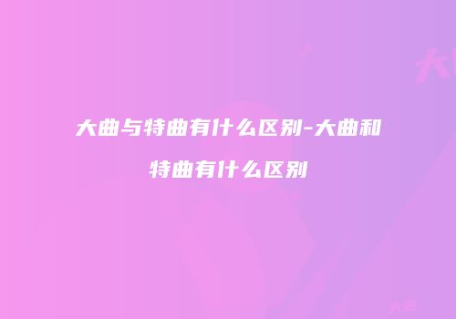 大曲与特曲有什么区别-大曲和特曲有什么区别