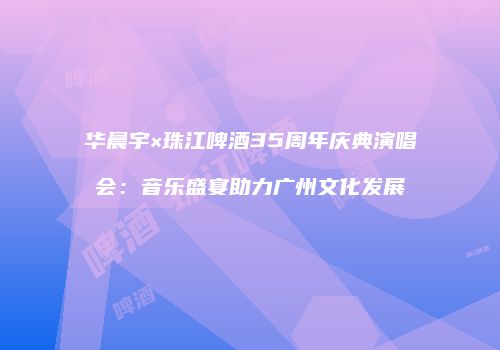 华晨宇×珠江啤酒35周年庆典演唱会：音乐盛宴助力广州文化发展