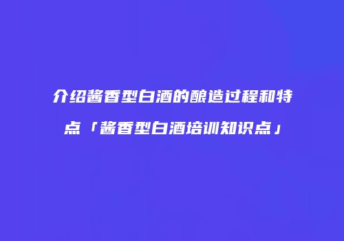 介绍酱香型白酒的酿造过程和特点「酱香型白酒培训知识点」