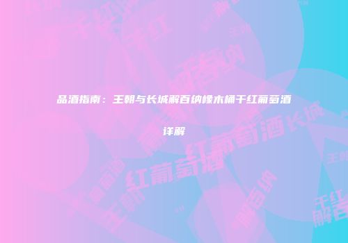 品酒指南：王朝与长城解百纳橡木桶干红葡萄酒详解