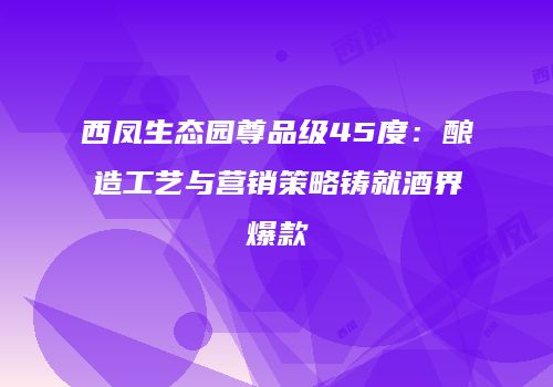 西凤生态园尊品级45度：酿造工艺与营销策略铸就酒界爆款