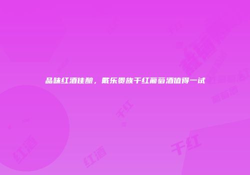 品味红酒佳酿，戴乐贵族干红葡萄酒值得一试