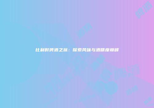 比利时啤酒之旅：探索风味与酒精度巅峰