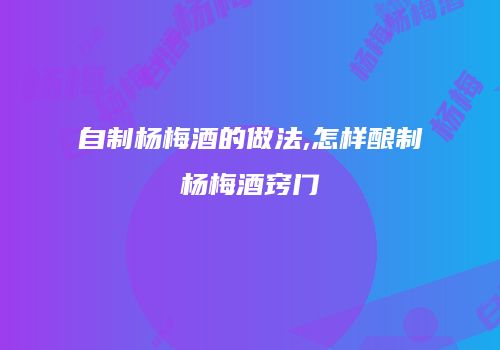 自制杨梅酒的做法,怎样酿制杨梅酒窍门