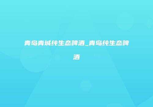 青岛青城纯生态啤酒_青岛纯生态啤酒