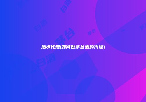 酒水代理(如何做茅台酒的代理)