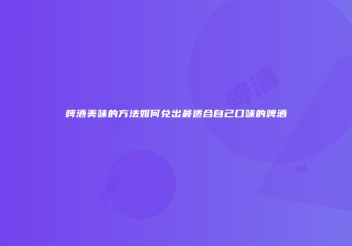 啤酒美味的方法如何兑出最适合自己口味的啤酒