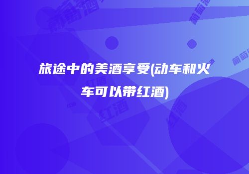 旅途中的美酒享受(动车和火车可以带红酒)
