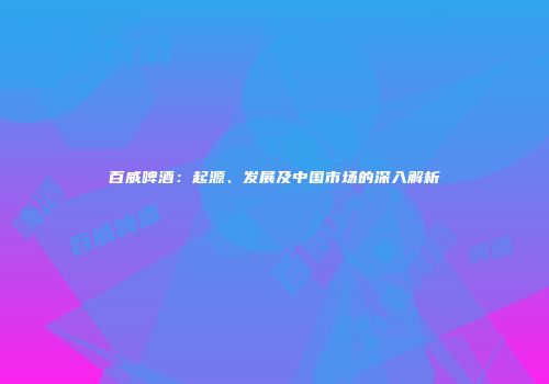 百威啤酒：起源、发展及中国市场的深入解析