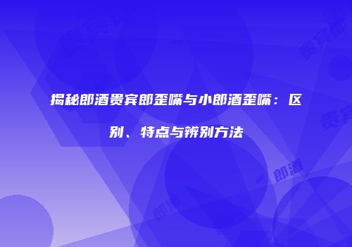 揭秘郎酒贵宾郎歪嘴与小郎酒歪嘴：区别、特点与辨别方法