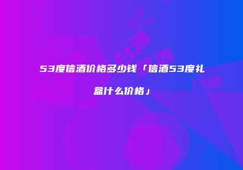 53度信酒价格多少钱「信酒53度礼盒什么价格」
