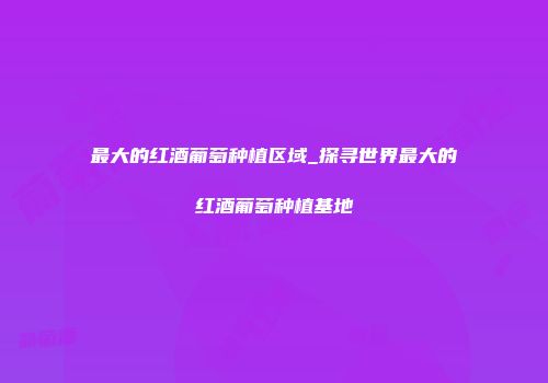 最大的红酒葡萄种植区域_探寻世界最大的红酒葡萄种植基地