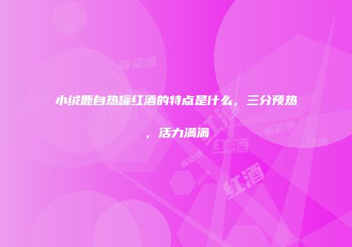 小绒鹿自热罐红酒的特点是什么，三分预热，活力满满